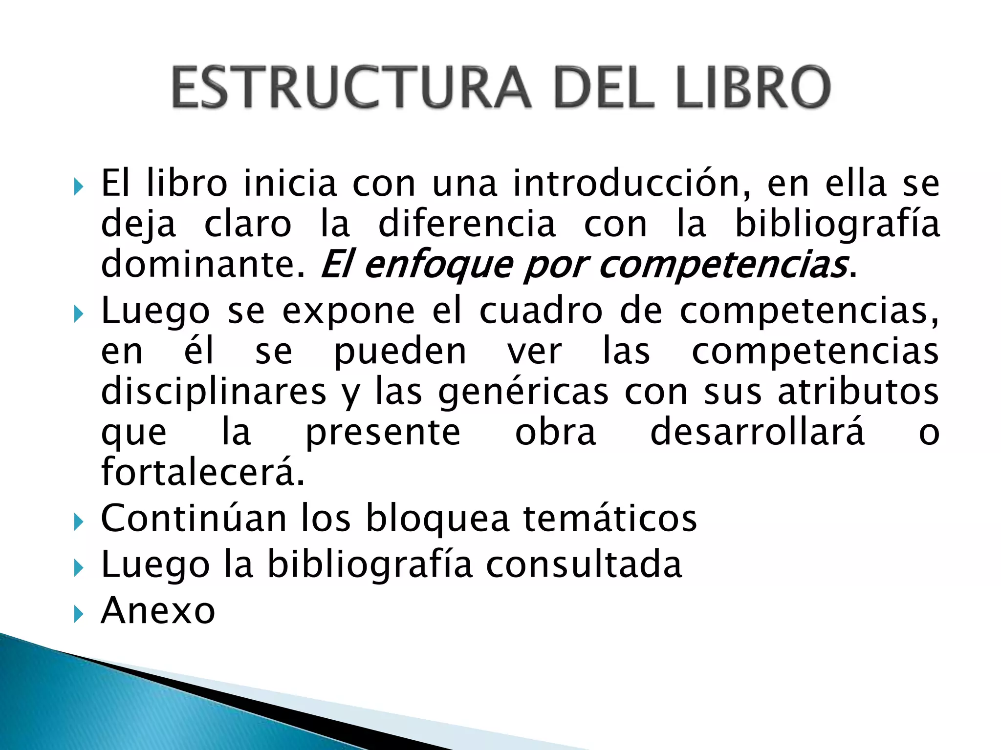  El libro inicia con una introducción, en ella se
deja claro la diferencia con la bibliografía
dominante. El enfoque por competencias.
 Luego se expone el cuadro de competencias,
en él se pueden ver las competencias
disciplinares y las genéricas con sus atributos
que la presente obra desarrollará o
fortalecerá.
 Continúan los bloquea temáticos
 Luego la bibliografía consultada
 Anexo
 