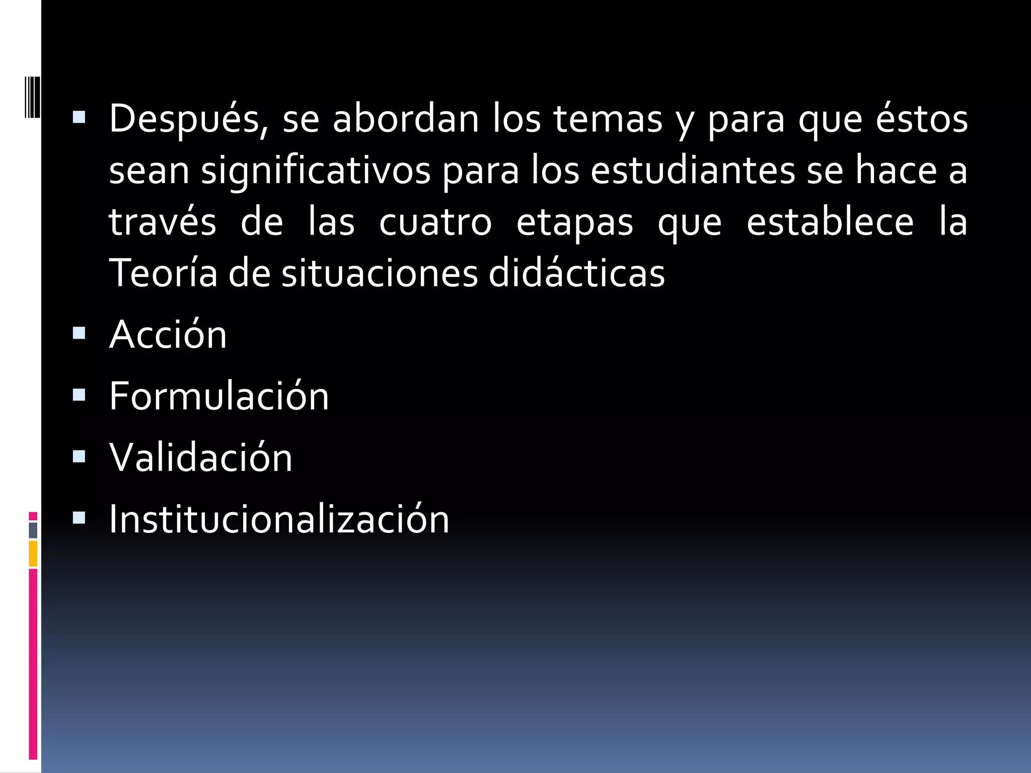  Después, se abordan los temas y para que éstos
sean significativos para los estudiantes se hace a
través de las cuatro etapas que establece la
Teoría de situaciones didácticas
 Acción
 Formulación
 Validación
 Institucionalización
 
