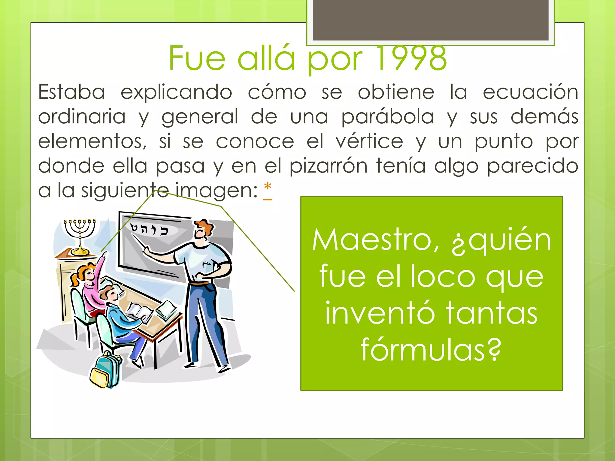 Fue allá por 1998
Estaba explicando cómo se obtiene la ecuación
ordinaria y general de una parábola y sus demás
elementos, si se conoce el vértice y un punto por
donde ella pasa y en el pizarrón tenía algo parecido
a la siguiente imagen: *
Maestro, ¿quién
fue el loco que
inventó tantas
fórmulas?
 
