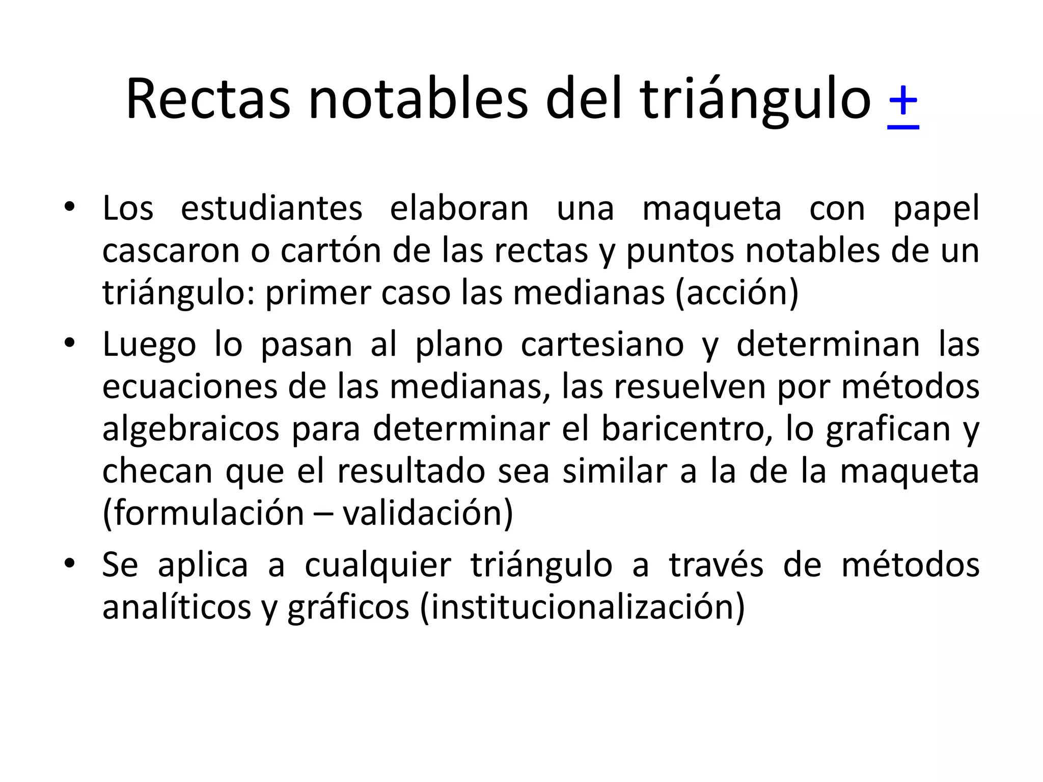 Rectas notables del triángulo +
• Los estudiantes elaboran una maqueta con papel
cascaron o cartón de las rectas y puntos notables de un
triángulo: primer caso las medianas (acción)
• Luego lo pasan al plano cartesiano y determinan las
ecuaciones de las medianas, las resuelven por métodos
algebraicos para determinar el baricentro, lo grafican y
checan que el resultado sea similar a la de la maqueta
(formulación – validación)
• Se aplica a cualquier triángulo a través de métodos
analíticos y gráficos (institucionalización)
 