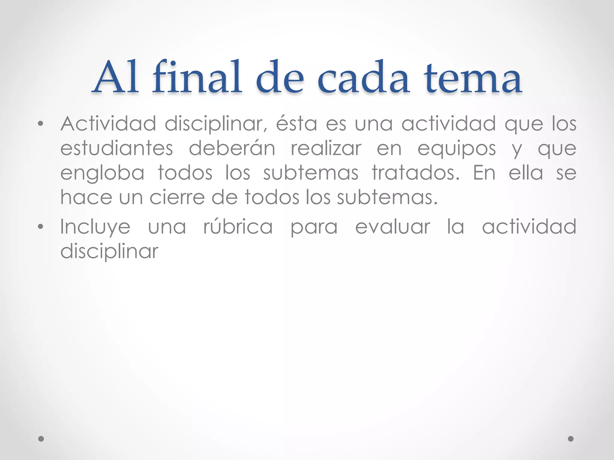 Al final de cada tema
• Actividad disciplinar, ésta es una actividad que los
estudiantes deberán realizar en equipos y que
engloba todos los subtemas tratados. En ella se
hace un cierre de todos los subtemas.
• Incluye una rúbrica para evaluar la actividad
disciplinar
 