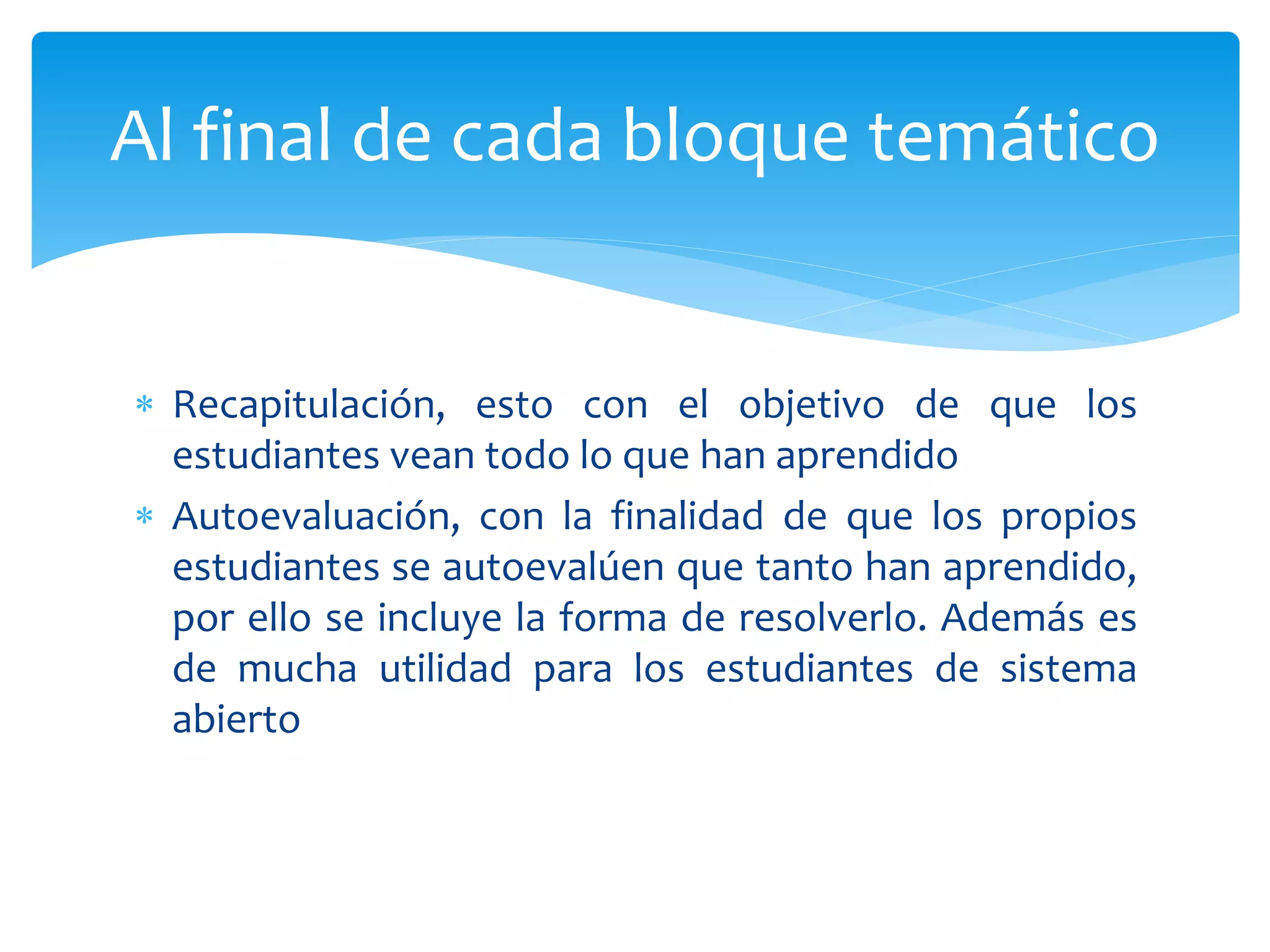  Recapitulación, esto con el objetivo de que los
estudiantes vean todo lo que han aprendido
 Autoevaluación, con la finalidad de que los propios
estudiantes se autoevalúen que tanto han aprendido,
por ello se incluye la forma de resolverlo. Además es
de mucha utilidad para los estudiantes de sistema
abierto
Al final de cada bloque temático
 