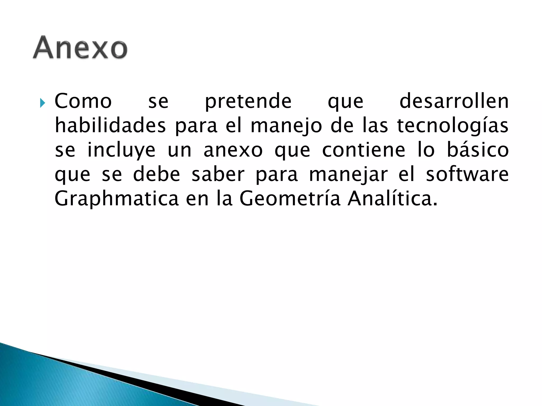  Como se pretende que desarrollen
habilidades para el manejo de las tecnologías
se incluye un anexo que contiene lo básico
que se debe saber para manejar el software
Graphmatica en la Geometría Analítica.
 