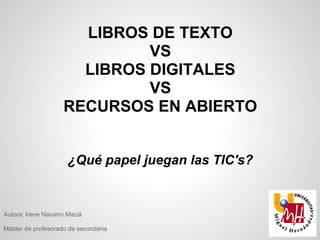 LIBROS DE TEXTO
                             VS
                      LIBROS DIGITALES
                             VS
                    RECURSOS EN ABIERTO


                      ¿Qué papel juegan las TIC's?


Autora: Irene Navarro Maciá

Máster de profesorado de secundaria
 