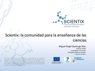 Scientix: la comunidad para la enseñanza de las
ciencias
Miguel Ángel Queiruga Dios
Profesor STEM
Investigador de la UBU
Embajador Adjunto Scientix
4 de junio de 2015
The work presented in this document is supported by the European
Commission’s FP7 programme – project Scientix 2 (Grant agreement N.
337250). The content of this document is the sole responsibility of the
consortium members and it does not represent the opinion of the European
Commission and the Commission is not responsible for any use that might
be made of information contained herein.
 