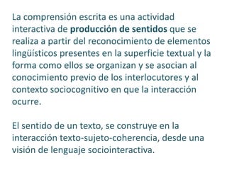 La comprensión escrita es una actividad
interactiva de producción de sentidos que se
realiza a partir del reconocimiento de elementos
lingüísticos presentes en la superficie textual y la
forma como ellos se organizan y se asocian al
conocimiento previo de los interlocutores y al
contexto sociocognitivo en que la interacción
ocurre.
El sentido de un texto, se construye en la
interacción texto-sujeto-coherencia, desde una
visión de lenguaje sociointeractiva.
 
