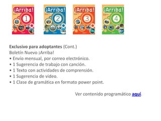 Exclusivo para adoptantes (Cont.)
Boletín Nuevo ¡Arriba!
• Envío mensual, por correo electrónico.
• 1 Sugerencia de trabajo con canción.
• 1 Texto con actividades de comprensión.
• 1 Sugerencia de video.
• 1 Clase de gramática en formato power point.
Ver contenido programático aquí.
 