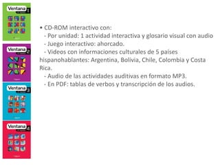 • CD-ROM interactivo con:
- Por unidad: 1 actividad interactiva y glosario visual con audio
- Juego interactivo: ahorcado.
- Videos con informaciones culturales de 5 países
hispanohablantes: Argentina, Bolivia, Chile, Colombia y Costa
Rica.
- Audio de las actividades auditivas en formato MP3.
- En PDF: tablas de verbos y transcripción de los audios.
 