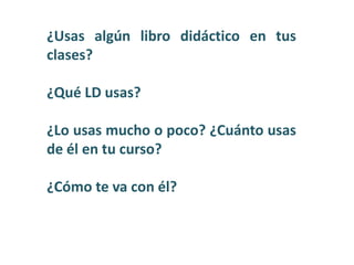 ¿Usas algún libro didáctico en tus
clases?
¿Qué LD usas?
¿Lo usas mucho o poco? ¿Cuánto usas
de él en tu curso?
¿Cómo te va con él?
 