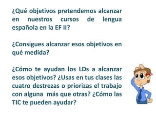 ¿Qué objetivos pretendemos alcanzar
en nuestros cursos de lengua
española en la EF II?
¿Consigues alcanzar esos objetivos en
qué medida?
¿Cómo te ayudan los LDs a alcanzar
esos objetivos? ¿Usas en tus clases las
cuatro destrezas o priorizas el trabajo
con alguna más que otras? ¿Cómo las
TIC te pueden ayudar?
 