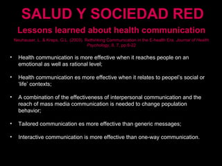 Lessons learned about health communication Neuhauser, L. & Kreps, G.L. (2003). Rethinking Communication in the E-health Era.  Journal of Health Psychology , 8, 7, pp.6-22 Health communication is more effective when it reaches people on an emotional as well as rational level; Health communication es more effective when it relates to peopel’s social or ‘life’ contexts; A combination of the effectiveness of interpersonal communication and the reach of mass media communication is needed to change population behavior; Tailored communication es more effective than generic messages; Interactive communication is more effective than one-way communication. SALUD Y SOCIEDAD RED 