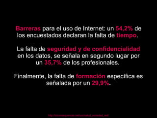 Barreras   para el uso de Internet: un  54,2%  de los encuestados declaran la falta de  tiempo .  La falta de  seguridad y de confidencialidad   en los datos, se señala en segundo lugar por un  35,7%   de los profesionales.  Finalmente, la falta de  formación   específica es señalada por un  29,9% . http://ictconsequences.net/uoc/salud_sociedad_red/ 