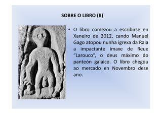 • O libro comezou a escribirse en
Xaneiro de 2012, cando Manuel
Gago atopou nunha igrexa da Raia
a impactante imaxe de Reue
“Larouco”, o deus máximo do
panteón galaico. O libro chegou
ao mercado en Novembro dese
ano.
SOBRE O LIBRO (II)
 