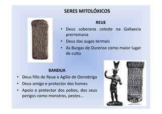 REUE
• Deus soberano celeste na Gallaecia
prerromana
• Deus das augas termais
• As Burgas de Ourense como maior lugar
de culto
SERES MITOLÓXICOS
BANDUA
• Deus fillo de Reue e Agilie de Oenobriga
• Deus amigo e protector dos homes
• Apoio e protector dos pobos, dos seus
perigos como monstros, pestes...
 