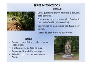 COSSUE
• Deus guerreiro bravo, temible e salvaxe,
pero solitario
• Con casas nos montes do Candamio
(Serra do Candán, Pontevedra)
• Convértese en oso e loita con furia e sen
tregua.
• Castro de Brandomil na súa honra
SERES MITOLÓXICOS
NAUIA
• Deusa precéltica de orixe
indoeuropeo
• É unha especie de fada da auga
• Deusa pacífica, rápida nas augas.
• Relación co río do seu nome, o
Navia.
 