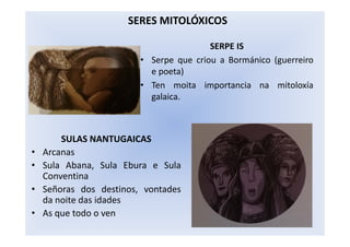 SERPE IS
• Serpe que criou a Bormánico (guerreiro
e poeta)
• Ten moita importancia na mitoloxía
galaica.
SERES MITOLÓXICOS
SULAS NANTUGAICAS
• Arcanas
• Sula Abana, Sula Ebura e Sula
Conventina
• Señoras dos destinos, vontades
da noite das idades
• As que todo o ven
 