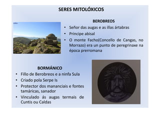 BEROBREOS
• Señor das augas e as illas ártabras
• Principe abisal
• O monte Facho(Concello de Cangas, no
Morrazo) era un punto de peregrinaxe na
época prerromana
SERES MITOLÓXICOS
BORMÁNICO
• Fillo de Berobreos e a ninfa Sula
• Criado pola Serpe Is
• Protector dos mananciais e fontes
tamáricas, sanador
• Vinculado ás augas termais de
Cuntis ou Caldas
 