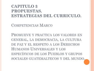 CAPITULO 3
PROPUESTAS.
ESTRATEGIAS DEL CURRICULO.
COMPETENCIAS MARCO
PROMUEVE Y PRACTICA LOS VALORES EN
GENERAL, LA DEMOCRACIA, LA CULTURA
DE PAZ Y EL RESPETO A LOS DERECHOS
HUMANOS UNIVERSALES Y LOS
ESPECÍFICOS DE LOS PUEBLOS Y GRUPOS
SOCIALES GUATEMALTECOS Y DEL MUNDO.
 