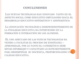CONCLUSIONES
LAS NUEVAS TECNÓLOGAS HAN INNOVADO TANTO EN EL
ASPECTO SOCIAL COMO EDUCATIVO IMPULSANDO HACIA EL
DESARROLLO EDUCATIVO SISTEMÁTICO Y ASISTEMÁTICO.
LA INNOVACIÓN TECNOLÓGICA INDEPENDIENTEMENTE DE
LA FINALIDAD EDUCATIVA HA INTERVENIDO EN LA
FORMACIÓN E INTERACCIÓN DE LOS ALUMNOS.
EL USO ADECUADO DE LAS NUEVAS TECNOLOGÍAS HA
VENIDO A FACILITAR EL PROCESO DE ENSEÑANZA –
APRENDIZAJE, POR LO TANTO EL CATEDRÁTICO DEBE
ESTAR INFORMADO Y CAPACITADO LO SUFICIENTEMENTE
PARA DESEMPEÑAR SU DOCENCIA, PROPORCIONANDO UNA
CALIDAD EDUCATIVA.
 
