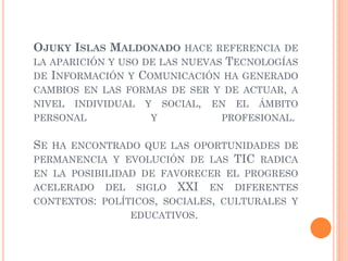 OJUKY ISLAS MALDONADO HACE REFERENCIA DE
LA APARICIÓN Y USO DE LAS NUEVAS TECNOLOGÍAS
DE INFORMACIÓN Y COMUNICACIÓN HA GENERADO
CAMBIOS EN LAS FORMAS DE SER Y DE ACTUAR, A
NIVEL INDIVIDUAL Y SOCIAL, EN EL ÁMBITO
PERSONAL Y PROFESIONAL.
SE HA ENCONTRADO QUE LAS OPORTUNIDADES DE
PERMANENCIA Y EVOLUCIÓN DE LAS TIC RADICA
EN LA POSIBILIDAD DE FAVORECER EL PROGRESO
ACELERADO DEL SIGLO XXI EN DIFERENTES
CONTEXTOS: POLÍTICOS, SOCIALES, CULTURALES Y
EDUCATIVOS.
 