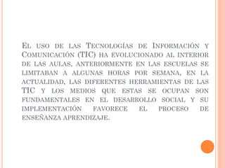 EL USO DE LAS TECNOLOGÍAS DE INFORMACIÓN Y
COMUNICACIÓN (TIC) HA EVOLUCIONADO AL INTERIOR
DE LAS AULAS, ANTERIORMENTE EN LAS ESCUELAS SE
LIMITABAN A ALGUNAS HORAS POR SEMANA, EN LA
ACTUALIDAD, LAS DIFERENTES HERRAMIENTAS DE LAS
TIC Y LOS MEDIOS QUE ESTAS SE OCUPAN SON
FUNDAMENTALES EN EL DESARROLLO SOCIAL Y SU
IMPLEMENTACIÓN FAVORECE EL PROCESO DE
ENSEÑANZA APRENDIZAJE.
 