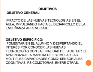 OBJETIVOS
OBJETIVO GENERAL:
IMPACTO DE LAS NUEVAS TECNOLOGÍAS EN EL
AULA, IMPULSANDO HACIA EL DESARROLLO DE LA
ENSEÑANZA APRENDIZAJE.
OBJETIVO ESPECÍFICO:
FOMENTAR EN EL ALUMNO Y DESPERTANDO EL
INTERÉS POR CONOCER LAS NUEVAS
TECNOLOGÍAS CON LA FINALIDAD DE FACILITAR EL
APRENDIZAJE. A MANERA DE ESTIMULAR LAS
MÚLTIPLES CAPACIDADES COMO: SENSORIALES,
COGNITIVAS, PSICOMOTORAS, ENTRE OTRAS.
 