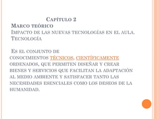 CAPÍTULO 2
MARCO TEÓRICO
IMPACTO DE LAS NUEVAS TECNOLOGÍAS EN EL AULA.
TECNOLOGÍA
ES EL CONJUNTO DE
CONOCIMIENTOS TÉCNICOS, CIENTÍFICAMENTE
ORDENADOS, QUE PERMITEN DISEÑAR Y CREAR
BIENES Y SERVICIOS QUE FACILITAN LA ADAPTACIÓN
AL MEDIO AMBIENTE Y SATISFACER TANTO LAS
NECESIDADES ESENCIALES COMO LOS DESEOS DE LA
HUMANIDAD.
 