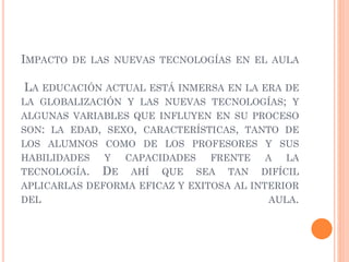 IMPACTO DE LAS NUEVAS TECNOLOGÍAS EN EL AULA
LA EDUCACIÓN ACTUAL ESTÁ INMERSA EN LA ERA DE
LA GLOBALIZACIÓN Y LAS NUEVAS TECNOLOGÍAS; Y
ALGUNAS VARIABLES QUE INFLUYEN EN SU PROCESO
SON: LA EDAD, SEXO, CARACTERÍSTICAS, TANTO DE
LOS ALUMNOS COMO DE LOS PROFESORES Y SUS
HABILIDADES Y CAPACIDADES FRENTE A LA
TECNOLOGÍA. DE AHÍ QUE SEA TAN DIFÍCIL
APLICARLAS DEFORMA EFICAZ Y EXITOSA AL INTERIOR
DEL AULA.
 