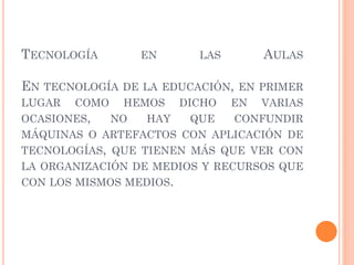 TECNOLOGÍA EN LAS AULAS
EN TECNOLOGÍA DE LA EDUCACIÓN, EN PRIMER
LUGAR COMO HEMOS DICHO EN VARIAS
OCASIONES, NO HAY QUE CONFUNDIR
MÁQUINAS O ARTEFACTOS CON APLICACIÓN DE
TECNOLOGÍAS, QUE TIENEN MÁS QUE VER CON
LA ORGANIZACIÓN DE MEDIOS Y RECURSOS QUE
CON LOS MISMOS MEDIOS.
 