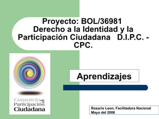Proyecto: BOL/36981  Derecho a la Identidad y la Participación Ciudadana  D.I.P.C. - CPC. Rosario Leon, Facilitadora Nacional Mayo del 2006 Aprendizajes 