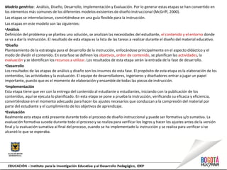 Modelo genérico: Análisis, Diseño, Desarrollo, Implementación y Evaluación. Por lo generar estas etapas se han convertido en
los elementos más comunes de los diferentes modelos existentes de diseño instruccional (McGriff, 2000).
Las etapas se interrelacionan, convirtiéndose en una guía flexible para la instrucción.
Las etapas en este modelo son las siguientes:
•Análisis
Definición del problema y se plantea una solución, se analizan las necesidades del estudiante, el contenido y el entorno donde
se va a dar la instrucción. El resultado de esta etapa es la lista de las tareas a realizar durante el diseño del material educativo.
•Diseño
Planteamiento de la estrategia para el desarrollo de la instrucción, enfocándose principalmente en el aspecto didáctico y el
modo de dividir el contenido. En esta fase se definen los objetivos, orden de contenido, se planifican las actividades, la
evaluación y se identifican los recursos a utilizar. Los resultados de esta etapa serán la entrada de la fase de desarrollo.
•Desarrollo
Los resultados de las etapas de análisis y diseño son los insumos de esta fase. El propósito de esta etapa es la elaboración de los
contenidos, las actividades y la evaluación. El equipo de desarrolladores, ingenieros y diseñadores entrar a jugar un papel
importante, puesto que es el momento de elaboración y ensamble de todas las piezas de instrucción.
•Implementación
Esta etapa tiene que ver con la entrega del contenido al estudiante o estudiantes, iniciando con la publicación de los
contenidos, aquí se ejecuta lo planificado. En esta etapa se pone a prueba la instrucción, verificando su eficacia y eficiencia,
convirtiéndose en el momento adecuado para hacer los ajustes necesarios que conduzcan a la compresión del material por
parte del estudiante y el cumplimiento de los objetivos de aprendizaje.
•Evaluación
Realmente esta etapa está presente durante todo el proceso de diseño instruccional y puede ser formativa y/o sumativa. La
evaluación formativa sucede durante todo el proceso y se realiza para verificar los logros y hacer los ajustes antes de la versión
final y la evaluación sumativa al final del proceso, cuando se ha implementado la instrucción y se realiza para verificar si se
alcanzó lo que se esperaba.
 