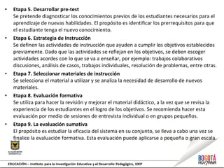 • Etapa 5. Desarrollar pre-test
Se pretende diagnosticar los conocimientos previos de los estudiantes necesarios para el
aprendizaje de nuevas habilidades. El propósito es identificar los prerrequisitos para que
el estudiante tenga el nuevo conocimiento.
• Etapa 6. Estrategia de Instrucción
Se definen las actividades de instrucción que ayuden a cumplir los objetivos establecidos
previamente. Dado que las actividades se reflejan en los objetivos, se deben escoger
actividades acordes con lo que se va a enseñar, por ejemplo: trabajos colaborativos
discusiones, análisis de casos, trabajos individuales, resolución de problemas, entre otras.
• Etapa 7. Seleccionar materiales de instrucción
Se selecciona el material a utilizar y se analiza la necesidad de desarrollo de nuevos
materiales.
• Etapa 8. Evaluación formativa
Se utiliza para hacer la revisión y mejorar el material didáctico, a la vez que se revisa la
experiencia de los estudiantes en el logro de los objetivos. Se recomienda hacer esta
evaluación por medio de sesiones de entrevista individual o en grupos pequeños.
• Etapa 9. La evaluación sumativa
El propósito es estudiar la eficacia del sistema en su conjunto, se lleva a cabo una vez se
finalice la evaluación formativa. Esta evaluación puede aplicarse a pequeña o gran escala.
 