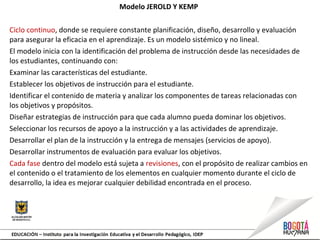 Modelo JEROLD Y KEMP
Ciclo continuo, donde se requiere constante planificación, diseño, desarrollo y evaluación
para asegurar la eficacia en el aprendizaje. Es un modelo sistémico y no lineal.
El modelo inicia con la identificación del problema de instrucción desde las necesidades de
los estudiantes, continuando con:
Examinar las características del estudiante.
Establecer los objetivos de instrucción para el estudiante.
Identificar el contenido de materia y analizar los componentes de tareas relacionadas con
los objetivos y propósitos.
Diseñar estrategias de instrucción para que cada alumno pueda dominar los objetivos.
Seleccionar los recursos de apoyo a la instrucción y a las actividades de aprendizaje.
Desarrollar el plan de la instrucción y la entrega de mensajes (servicios de apoyo).
Desarrollar instrumentos de evaluación para evaluar los objetivos.
Cada fase dentro del modelo está sujeta a revisiones, con el propósito de realizar cambios en
el contenido o el tratamiento de los elementos en cualquier momento durante el ciclo de
desarrollo, la idea es mejorar cualquier debilidad encontrada en el proceso.
 
