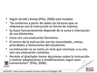 • Según Jerold y Kemp (Piña, 2006) este modelo:
• "Se conforma a partir de todos los factores que se
relacionan con la instrucción en forma de sistema.
• Su buen funcionamiento depende de la suma e interacción
de sus elementos.
• Inicia con una evaluación formativa.
• El centro de la instrucción son las necesidades, metas,
prioridades y limitaciones del estudiante.
• La instrucción se ve como un ciclo que concluye, a su vez,
con una evaluación sumativa.
• Permite al diseñador tomar decisiones sobre la instrucción
y realizar adaptaciones o modificaciones según sean
convenientes" (Piña, 2006).
 