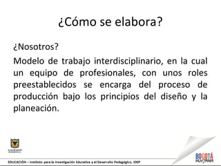 ¿Cómo se elabora?
¿Nosotros?
Modelo de trabajo interdisciplinario, en la cual
un equipo de profesionales, con unos roles
preestablecidos se encarga del proceso de
producción bajo los principios del diseño y la
planeación.
 