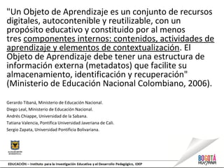 "Un Objeto de Aprendizaje es un conjunto de recursos
digitales, autocontenible y reutilizable, con un
propósito educativo y constituido por al menos
tres componentes internos: contenidos, actividades de
aprendizaje y elementos de contextualización. El
Objeto de Aprendizaje debe tener una estructura de
información externa (metadatos) que facilite su
almacenamiento, identificación y recuperación"
(Ministerio de Educación Nacional Colombiano, 2006).
Gerardo Tibaná, Ministerio de Educación Nacional.
Diego Leal, Ministerio de Educación Nacional.
Andrés Chiappe, Universidad de la Sabana.
Tatiana Valencia, Pontifica Universidad Javeriana de Cali.
Sergio Zapata, Universidad Pontificia Bolivariana.
 