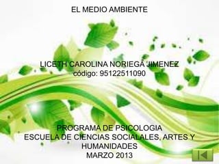 EL MEDIO AMBIENTE
LICETH CAROLINA NORIEGA JIMENEZ
código: 95122511090
PROGRAMA DE PSICOLOGIA
ESCUELA DE CIENCIAS SOCIALALES, ARTES Y
HUMANIDADES
MARZO 2013
 
