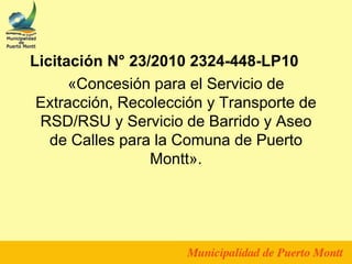 Licitación N° 23/2010 2324-448-LP10
      «Concesión para el Servicio de
 Extracción, Recolección y Transporte de
 RSD/RSU y Servicio de Barrido y Aseo
   de Calles para la Comuna de Puerto
                 Montt».
 
