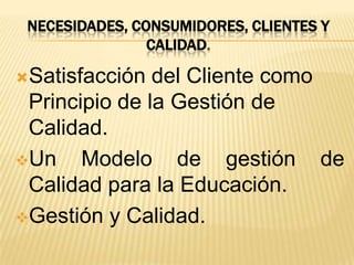 NECESIDADES, CONSUMIDORES, CLIENTES Y
CALIDAD.
Satisfacción del Cliente como
Principio de la Gestión de
Calidad.
Un Modelo de gestión de
Calidad para la Educación.
Gestión y Calidad.
 