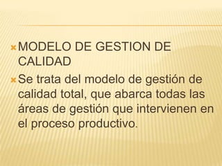 MODELO DE GESTION DE
CALIDAD
Se trata del modelo de gestión de
calidad total, que abarca todas las
áreas de gestión que intervienen en
el proceso productivo.
 