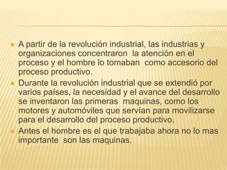  A partir de la revolución industrial, las industrias y
organizaciones concentraron la atención en el
proceso y el hombre lo tomaban como accesorio del
proceso productivo.
 Durante la revolución industrial que se extendió por
varios países, la necesidad y el avance del desarrollo
se inventaron las primeras maquinas, como los
motores y automóviles que servían para movilizarse
para el desarrollo del proceso productivo.
 Antes el hombre es el que trabajaba ahora no lo mas
importante son las maquinas.
 