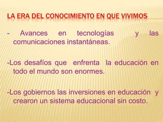 LA ERA DEL CONOCIMIENTO EN QUE VIVIMOS
- Avances en tecnologías y las
comunicaciones instantáneas.
-Los desafíos que enfrenta la educación en
todo el mundo son enormes.
-Los gobiernos las inversiones en educación y
crearon un sistema educacional sin costo.
 