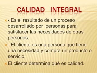 CALIDAD INTEGRAL
 - Es el resultado de un proceso
desarrollado por personas para
satisfacer las necesidades de otras
personas.
 - El cliente es una persona que tiene
una necesidad y compra un producto o
servicio.
 El cliente determina qué es calidad.
 