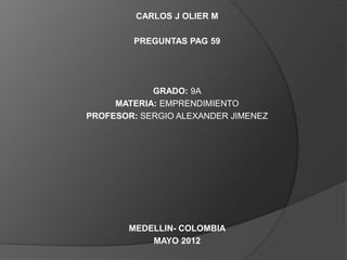 CARLOS J OLIER M

        PREGUNTAS PAG 59




            GRADO: 9A
     MATERIA: EMPRENDIMIENTO
PROFESOR: SERGIO ALEXANDER JIMENEZ




       MEDELLIN- COLOMBIA
           MAYO 2012
 