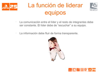 La función de liderar
equipos

La comunicación entre el líder y el resto de integrantes debe
ser constante. El líder debe de “escuchar” a su equipo.

La información debe fluir de forma transparente.
 