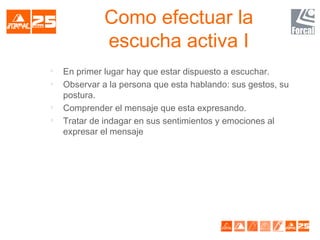 Como efectuar la
escucha activa I

En primer lugar hay que estar dispuesto a escuchar.

Observar a la persona que esta hablando: sus gestos, su
postura.

Comprender el mensaje que esta expresando.

Tratar de indagar en sus sentimientos y emociones al
expresar el mensaje
 