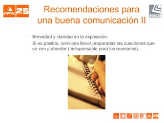 Recomendaciones para
una buena comunicación II

Brevedad y claridad en la exposición.

Si es posible, conviene llevar preparadas las cuestiones que
se van a abordar (Indispensable para las reuniones).
 