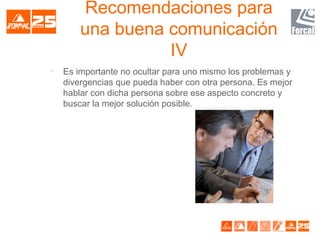 Recomendaciones para
una buena comunicación
IV

Es importante no ocultar para uno mismo los problemas y
divergencias que pueda haber con otra persona. Es mejor
hablar con dicha persona sobre ese aspecto concreto y
buscar la mejor solución posible.
 