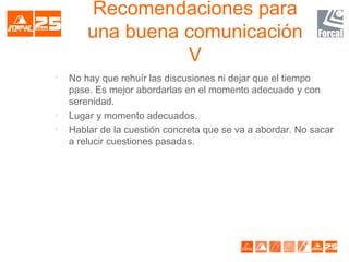 Recomendaciones para
una buena comunicación
V

No hay que rehuír las discusiones ni dejar que el tiempo
pase. Es mejor abordarlas en el momento adecuado y con
serenidad.

Lugar y momento adecuados.

Hablar de la cuestión concreta que se va a abordar. No sacar
a relucir cuestiones pasadas.
 