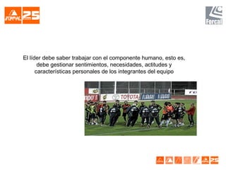 El líder debe saber trabajar con el componente humano, esto es,
debe gestionar sentimientos, necesidades, actitudes y
características personales de los integrantes del equipo
 